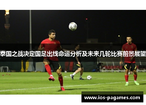 泰国之战决定国足出线命运分析及未来几轮比赛前景展望