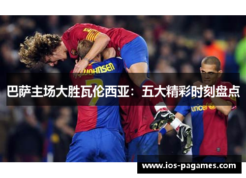 巴萨主场大胜瓦伦西亚:五大精彩时刻盘点 巴萨主场大胜瓦伦西亚:五大精彩时刻盘点