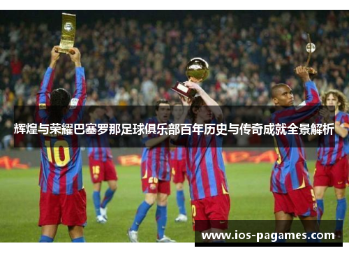 辉煌与荣耀巴塞罗那足球俱乐部百年历史与传奇成就全景解析