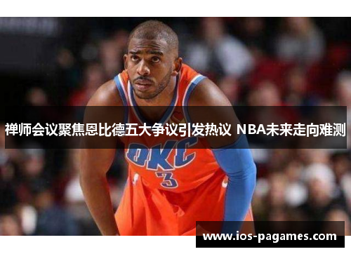 禅师会议聚焦恩比德五大争议引发热议 NBA未来走向难测 禅师会议聚焦恩比德五大争议引发热议 NBA未来走向难测