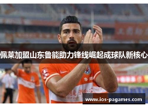 佩莱加盟山东鲁能助力锋线崛起成球队新核心