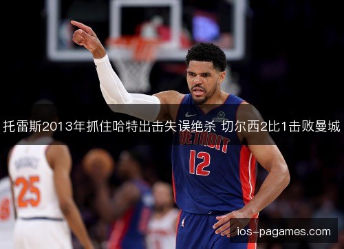 托雷斯2013年抓住哈特出击失误绝杀 切尔西2比1击败曼城